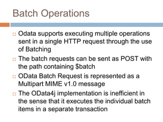 Batch Operations
   Odata supports executing multiple operations
    sent in a single HTTP request through the use
    of Batching
   The batch requests can be sent as POST with
    the path containing $batch
   OData Batch Request is represented as a
    Multipart MIME v1.0 message
   The OData4j implementation is inefficient in
    the sense that it executes the individual batch
    items in a separate transaction
 
