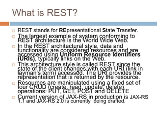 What is REST?
   REST stands for REpresentational State Transfer.
   The largest example of system conforming to
    REST architecture is the World Wide Web.
   In the REST architectural style, data and
    functionality are considered resources and are
    accessed using Uniform Resource Identifiers
    (URIs), typically links on the Web.
   This architecture style is called REST since the
    state of the client changes with each URI (link in
    layman’s term) accessed. The URI provides the
    representation that is returned by the resource.
   Resources are manipulated using a fixed set of
    four CRUD (create, read, update, delete)
    operations: PUT, GET, POST and DELETE
   Current version of JAX-RS in production is JAX-RS
    1.1 and JAX-RS 2.0 is currently being drafted.
 