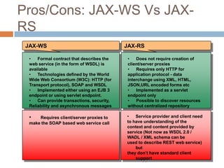 Pros/Cons: JAX-WS Vs JAX-
RS
 JAX-WS                                     JAX-RS

  •   Formal contract that describes the     •   Does not require creation of
  web service (in the form of WSDL) is       client/server proxies
  available                                  •   Requires only HTTP for
  •   Technologies defined by the World      application protocol - data
  Wide Web Consortium (W3C): HTTP (for       interchange using XML, HTML,
  Transport protocol), SOAP and WSDL         JSON,URL encoded forms etc
  •   Implemented either using an EJB 3      •   Implemented as a servlet
  endpoint or using servlet endpoint.        endpoint only
  •   Can provide transactions, security,    •   Possible to discover resources
  Reliability and asynchronous messages      without centralized repository

  •   Requires client/server proxies to     •   Service provider and client need
  make the SOAP based web service call      to have understanding of the
                                            context and content provided by
                                            service (Not now as WSDL 2.0 /
                                            WADL / XML schema can be
                                            used to describe REST web service)
                                                but
                                            they don’t have standard client
                                                support
 