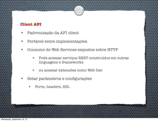Client API
• Padronização da API client
• Portável entre implementações
• Consumo de Web Services expostos sobre HTTP
• Pode acessar serviços REST construídos em outras
linguagens e frameworks
• ou acessar extensões como Web Dav
• Setar parâmetros e conﬁgurações
• Form, headers, SSL
Wednesday, September 18, 13
 