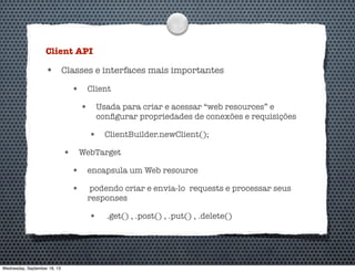 Client API
• Classes e interfaces mais importantes
• Client
• Usada para criar e acessar “web resources” e
conﬁgurar propriedades de conexões e requisições
• ClientBuilder.newClient();
• WebTarget
• encapsula um Web resource
• podendo criar e envia-lo requests e processar seus
responses
• .get() , .post() , .put() , .delete()
Wednesday, September 18, 13
 