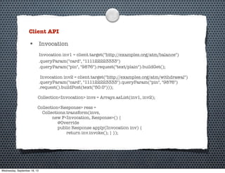 Client API
• Invocation
Invocation inv1 = client.target("http://examples.org/atm/balance")
.queryParam("card", "111122223333")
.queryParam("pin", "9876").request("text/plain").buildGet();
Invocation inv2 = client.target("http://examples.org/atm/withdrawal")
.queryParam("card", "111122223333").queryParam("pin", "9876")
.request().buildPost(text("50.0")));
Collection<Invocation> invs = Arrays.asList(inv1, inv2);
Collection<Response> ress =
Collections.transform(invs,
new F<Invocation, Response>() {
@Override
public Response apply(Invocation inv) {
return inv.invoke(); } });
Wednesday, September 18, 13
 