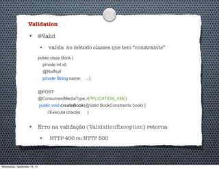 Validation
• @Valid
• valida no método classes que tem “constraints”
public class Book {
private int id;
@NotNull
private String name; ...}
@POST
@Consumes(MediaType.APPLICATION_XML)
public void createBook(@Valid BookConstraints book) {
//Executa criacão }
• Erro na validação (ValidationException) retorna
• HTTP 400 ou HTTP 500
Wednesday, September 18, 13
 