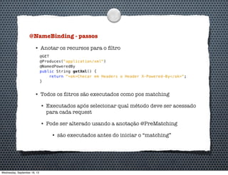 @NameBinding - passos
• Anotar os recursos para o ﬁltro
• Todos os ﬂitros são executados como pos matching
• Executados após selecionar qual método deve ser acessado
para cada request
• Pode ser alterado usando a anotação @PreMatching
• são executados antes do iniciar o “matching”
Wednesday, September 18, 13
 