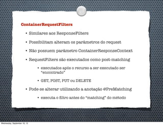 ContainerRequestFilters
• Similares aos ResponseFilters
• Possibilitam alteram os parâmetros do request
• Não possuem parâmetro ContainerResponseContext
• RequestFilters são executados como post-matching
• executados após o recurso a ser executado ser
“encontrado”
• GET, POST, PUT ou DELETE
• Pode-se alterar utilizando a anotação @PreMatching
• executa o ﬁltro antes do “matching” do método
Wednesday, September 18, 13
 