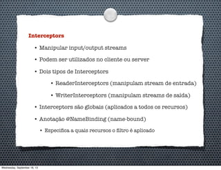 Interceptors
• Manipular input/output streams
• Podem ser utilizados no cliente ou server
• Dois tipos de Interceptors
• ReaderInterceptors (manipulam stream de entrada)
• WriterInterceptors (manipulam streams de saída)
• Interceptors são globais (aplicados a todos os recursos)
• Anotação @NameBinding (name-bound)
• Especiﬁca a quais recursos o ﬁltro é aplicado
Wednesday, September 18, 13
 