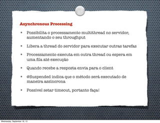 Asynchronous Processing
• Possibilita o processamento multithread no servidor,
aumentando o seu throughput
• Libera a thread do servidor para executar outras tarefas
• Processamento executa em outra thread ou espera em
uma ﬁla até execução
• Quando recebe a resposta envia para o client
• @Suspended indica que o método será executado de
maneira assíncrona
• Possível setar timeout, portanto faça!
Wednesday, September 18, 13
 