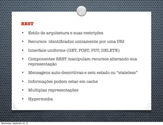 REST
• Estilo de arquitetura e suas restrições
• Recursos identiﬁcados unicamente por uma URI
• Interface uniforme (GET, POST, PUT, DELETE)
• Componentes REST manipulam recursos alterando sua
representação
• Mensagens auto-descritivas e sem estado ou “stateless”
• Informações podem estar em cache
• Multiplas representações
• Hypermedia
Wednesday, September 18, 13
 
