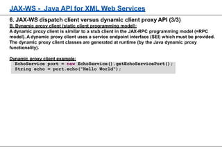 JAX-WS - Java API for XML Web Services
6. JAX-WS dispatch client versus dynamic client proxy API (3/3)
B. Dynamic proxy client (static client programming model):
A dynamic proxy client is similar to a stub client in the JAX-RPC programming model (=RPC
model). A dynamic proxy client uses a service endpoint interface (SEI) which must be provided.
The dynamic proxy client classes are generated at runtime (by the Java dynamic proxy
functionality).
Dynamic proxy client example:
EchoService port = new EchoService().getEchoServicePort();
String echo = port.echo("Hello World");
 