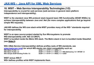 JAX-WS - Java API for XML Web Services
10. WSIT – Web Service Interoperability Technologies (1/2)
Interoperability is crucial for web services (web services in general claim platform
independence and interoperability).
WSIT is the standard Java WS protocol stack beyond basic WS functionality (SOAP, WSDL) to
achieve interoperability between Java and .Net (for more complex applications that go beyond
simple WS requests).
JAX-WS defines the WS core stack while WSIT provides many of the WS-* standards required
for interoperability.
WSIT is an open source project started by Sun Microsystems to promote
WS-interoperability with .Net 3.0 (WCF).
WSIT is bundled inside the Metro WS stack. The Metro stack in turn is bundled inside Glassfish
(see Slide 2).
WS-I (Web Service Interoperability) defines profiles (sets of WS standards, see
www.oasis-ws-i.org/) for which WS stacks can claim compatibility such as:
WS-I Basic Profile 1.1:
WS-I Basic Profile 1.2:
WS-I Simple SOAP Binding Profile 1.0:
SOAP 1.1 + HTTP 1.1 + WSDL 1.1
SOAP 1.1 + HTTP 1.1 + WSDL 1.1 + WS-Addressing 1.0 + MTOM 1.0
SOAP 1.1 + HTTP 1.1 + WSDL 1.1 + UDDI
WSIT versus WS-I?
WS-I defines profiles while WSIT implements them.
 