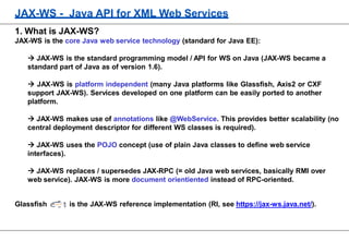 JAX-WS - Java API for XML Web Services
1. What is JAX-WS?
JAX-WS is the core Java web service technology (standard for Java EE):
 JAX-WS is the standard programming model / API for WS on Java (JAX-WS became a
standard part of Java as of version 1.6).
 JAX-WS is platform independent (many Java platforms like Glassfish, Axis2 or CXF
support JAX-WS). Services developed on one platform can be easily ported to another
platform.
 JAX-WS makes use of annotations like @WebService. This provides better scalability (no
central deployment descriptor for different WS classes is required).
 JAX-WS uses the POJO concept (use of plain Java classes to define web service
interfaces).
 JAX-WS replaces / supersedes JAX-RPC (= old Java web services, basically RMI over
web service). JAX-WS is more document orientiented instead of RPC-oriented.
Glassfish is the JAX-WS reference implementation (RI, see https://jax-ws.java.net/).
 