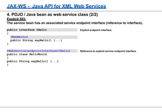 JAX-WS - Java API for XML Web Services
Explicit endpoint interface.
Reference to explicit service endpoint interface.
4. POJO / Java bean as web service class (2/2)
Explicit SEI:
The service bean has an associated service endpoint interface (reference to interface).
public interface IHello
{
@WebMethod
public String sayHello() {...}
}
@WebService(endpointInterface=IHello)
public class HelloWorld
{
public String sayHello() {...}
}
 
