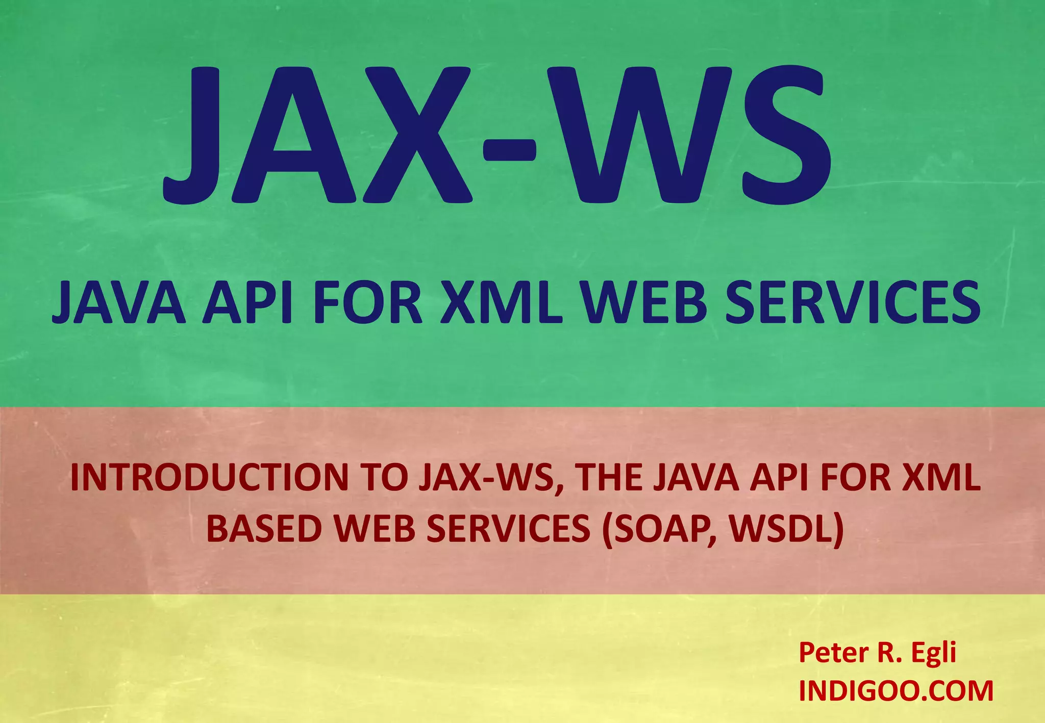 Š Peter R. Egli 2015
1/20
Rev. 2.00
JAX-WS - Java API for XML Web Services indigoo.com
INTRODUCTION TO JAX-WS, THE JAVA API FOR XML
BASED WEB SERVICES (SOAP, WSDL)
JAX-WS
JAVA API FOR XML WEB SERVICES
Peter R. Egli
INDIGOO.COM