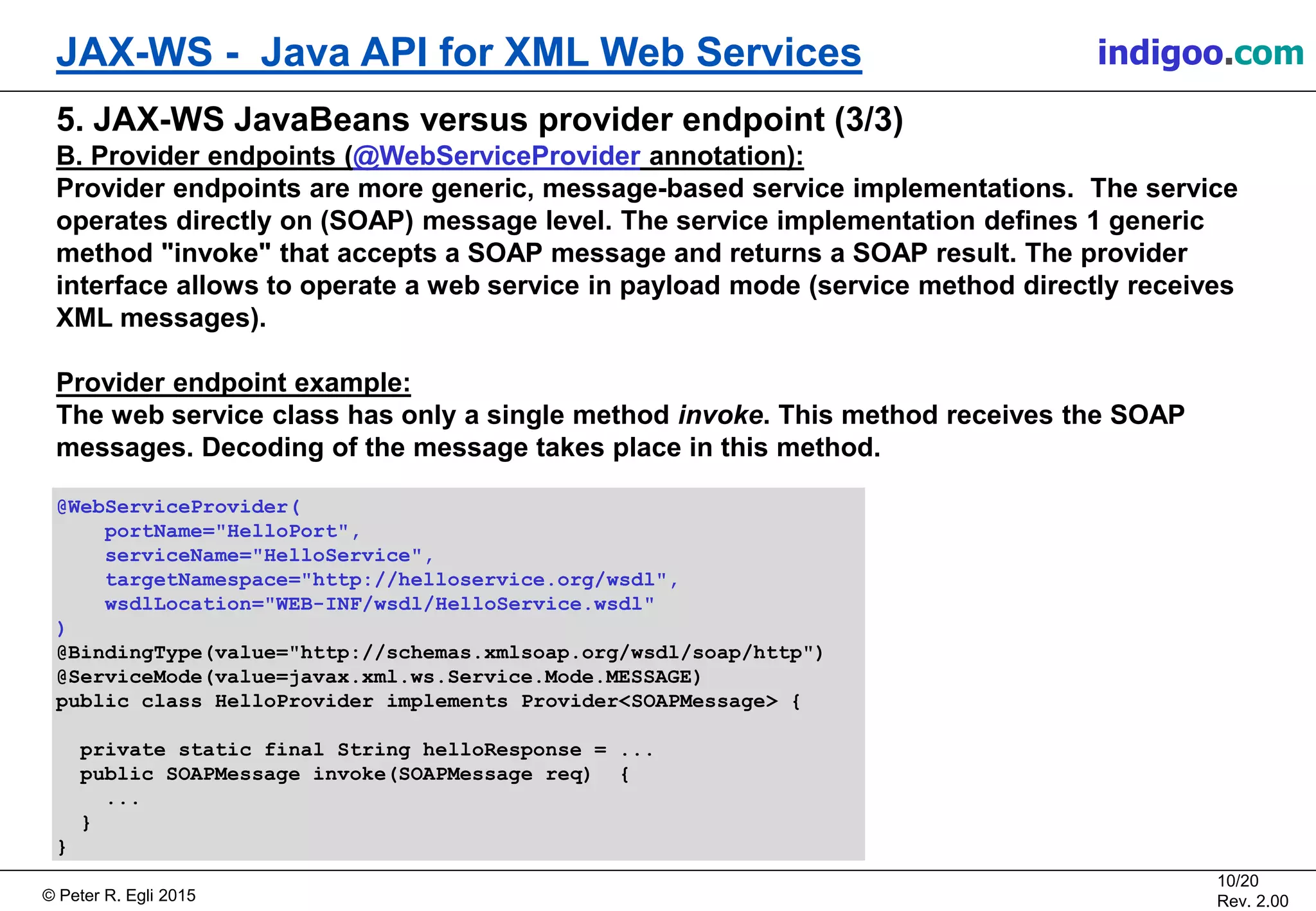 Š Peter R. Egli 2015
10/20
Rev. 2.00
JAX-WS - Java API for XML Web Services indigoo.com
5. JAX-WS JavaBeans versus provider endpoint (3/3)
B. Provider endpoints (@WebServiceProvider annotation):
Provider endpoints are more generic, message-based service implementations. The service
operates directly on (SOAP) message level. The service implementation defines 1 generic
method "invoke" that accepts a SOAP message and returns a SOAP result. The provider
interface allows to operate a web service in payload mode (service method directly receives
XML messages).
Provider endpoint example:
The web service class has only a single method invoke. This method receives the SOAP
messages. Decoding of the message takes place in this method.
@WebServiceProvider(
portName="HelloPort",
serviceName="HelloService",
targetNamespace="http://helloservice.org/wsdl",
wsdlLocation="WEB-INF/wsdl/HelloService.wsdl"
)
@BindingType(value="http://schemas.xmlsoap.org/wsdl/soap/http")
@ServiceMode(value=javax.xml.ws.Service.Mode.MESSAGE)
public class HelloProvider implements Provider<SOAPMessage> {
private static final String helloResponse = ...
public SOAPMessage invoke(SOAPMessage req) {
...
}
}