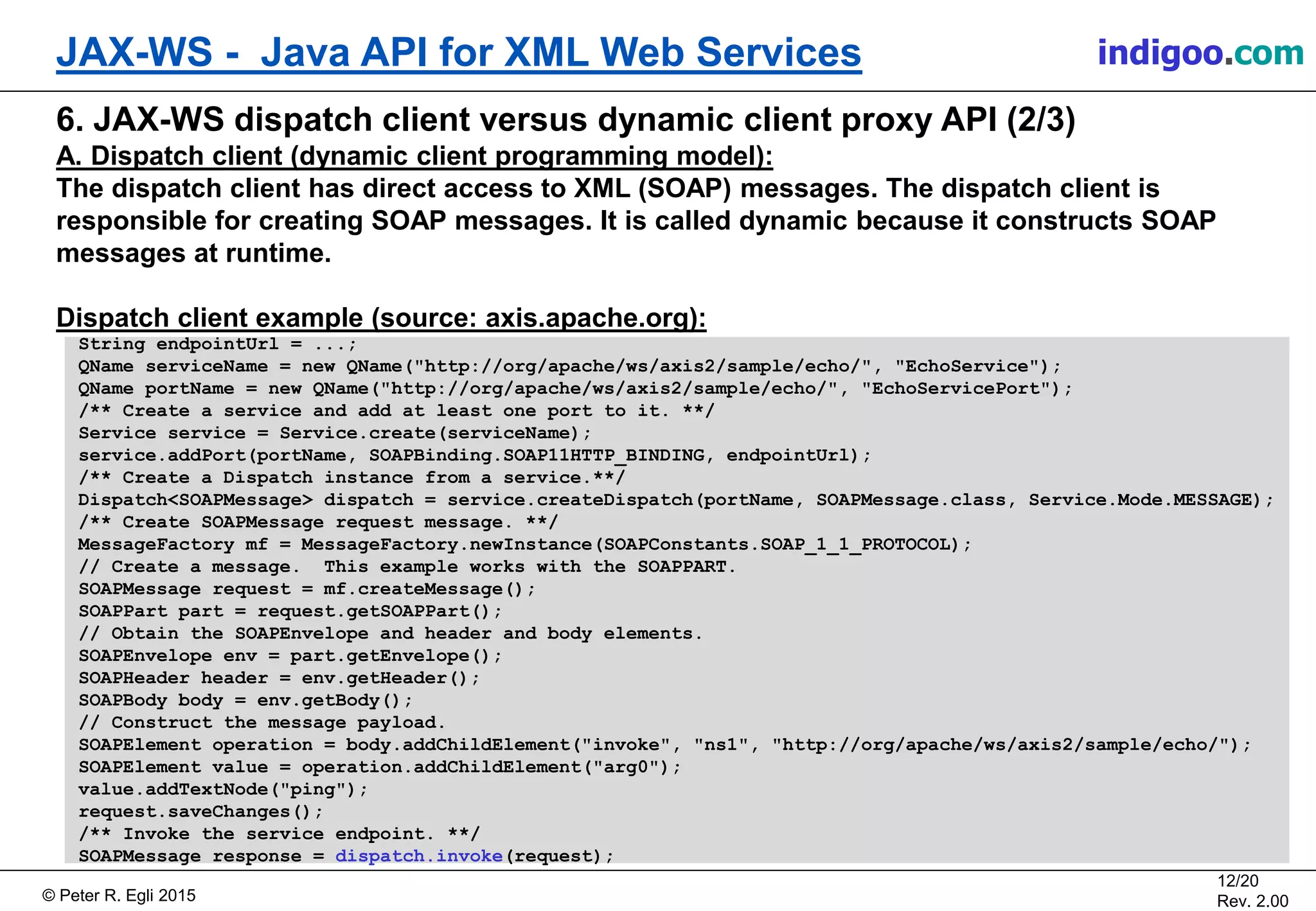 Š Peter R. Egli 2015
12/20
Rev. 2.00
JAX-WS - Java API for XML Web Services indigoo.com
6. JAX-WS dispatch client versus dynamic client proxy API (2/3)
A. Dispatch client (dynamic client programming model):
The dispatch client has direct access to XML (SOAP) messages. The dispatch client is
responsible for creating SOAP messages. It is called dynamic because it constructs SOAP
messages at runtime.
Dispatch client example (source: axis.apache.org):
String endpointUrl = ...;
QName serviceName = new QName("http://org/apache/ws/axis2/sample/echo/", "EchoService");
QName portName = new QName("http://org/apache/ws/axis2/sample/echo/", "EchoServicePort");
/** Create a service and add at least one port to it. **/
Service service = Service.create(serviceName);
service.addPort(portName, SOAPBinding.SOAP11HTTP_BINDING, endpointUrl);
/** Create a Dispatch instance from a service.**/
Dispatch<SOAPMessage> dispatch = service.createDispatch(portName, SOAPMessage.class, Service.Mode.MESSAGE);
/** Create SOAPMessage request message. **/
MessageFactory mf = MessageFactory.newInstance(SOAPConstants.SOAP_1_1_PROTOCOL);
// Create a message. This example works with the SOAPPART.
SOAPMessage request = mf.createMessage();
SOAPPart part = request.getSOAPPart();
// Obtain the SOAPEnvelope and header and body elements.
SOAPEnvelope env = part.getEnvelope();
SOAPHeader header = env.getHeader();
SOAPBody body = env.getBody();
// Construct the message payload.
SOAPElement operation = body.addChildElement("invoke", "ns1", "http://org/apache/ws/axis2/sample/echo/");
SOAPElement value = operation.addChildElement("arg0");
value.addTextNode("ping");
request.saveChanges();
/** Invoke the service endpoint. **/
SOAPMessage response = dispatch.invoke(request);