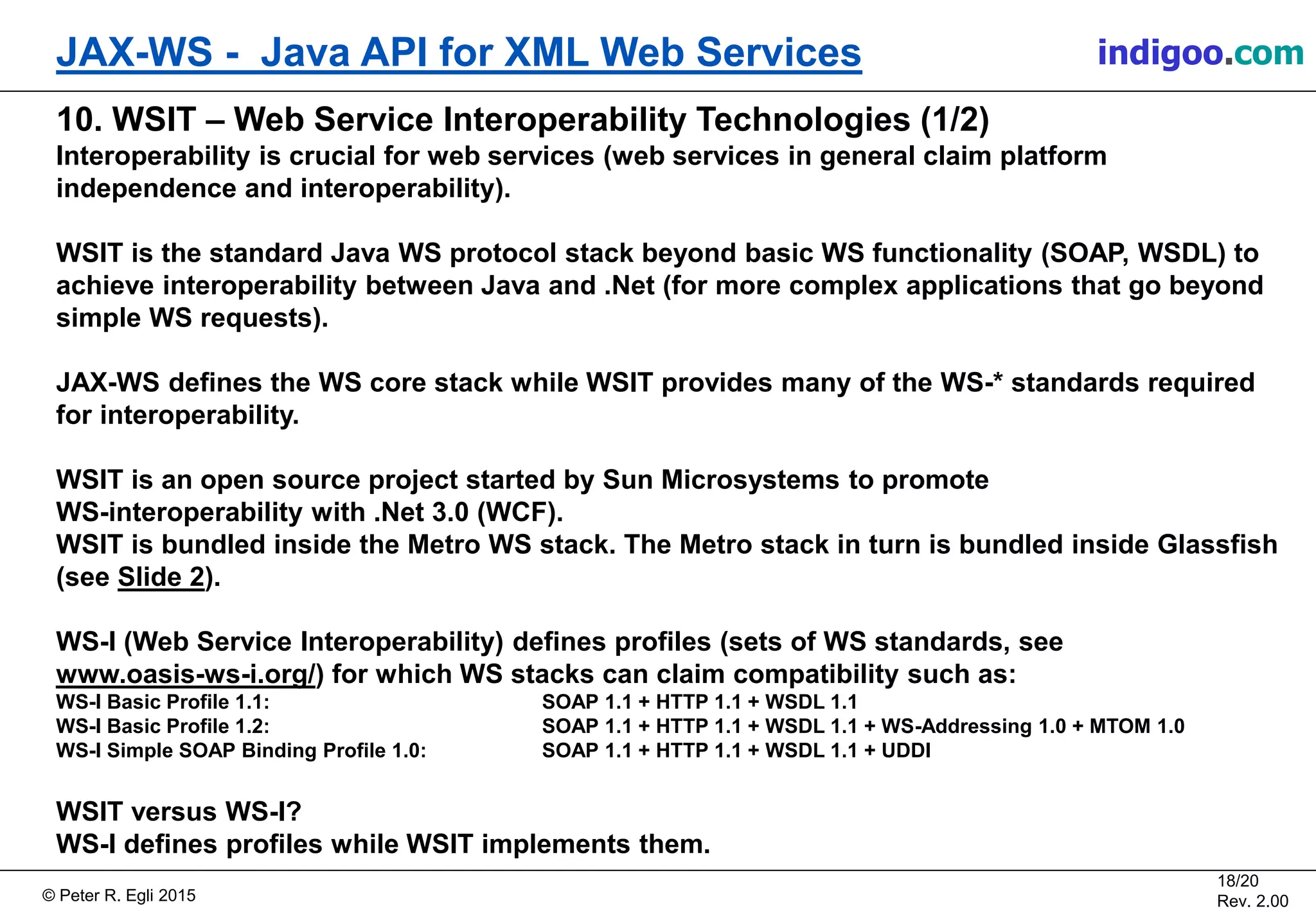 Š Peter R. Egli 2015
18/20
Rev. 2.00
JAX-WS - Java API for XML Web Services indigoo.com
10. WSIT â Web Service Interoperability Technologies (1/2)
Interoperability is crucial for web services (web services in general claim platform
independence and interoperability).
WSIT is the standard Java WS protocol stack beyond basic WS functionality (SOAP, WSDL) to
achieve interoperability between Java and .Net (for more complex applications that go beyond
simple WS requests).
JAX-WS defines the WS core stack while WSIT provides many of the WS-* standards required
for interoperability.
WSIT is an open source project started by Sun Microsystems to promote
WS-interoperability with .Net 3.0 (WCF).
WSIT is bundled inside the Metro WS stack. The Metro stack in turn is bundled inside Glassfish
(see Slide 2).
WS-I (Web Service Interoperability) defines profiles (sets of WS standards, see
www.oasis-ws-i.org/) for which WS stacks can claim compatibility such as:
WS-I Basic Profile 1.1: SOAP 1.1 + HTTP 1.1 + WSDL 1.1
WS-I Basic Profile 1.2: SOAP 1.1 + HTTP 1.1 + WSDL 1.1 + WS-Addressing 1.0 + MTOM 1.0
WS-I Simple SOAP Binding Profile 1.0: SOAP 1.1 + HTTP 1.1 + WSDL 1.1 + UDDI
WSIT versus WS-I?
WS-I defines profiles while WSIT implements them.