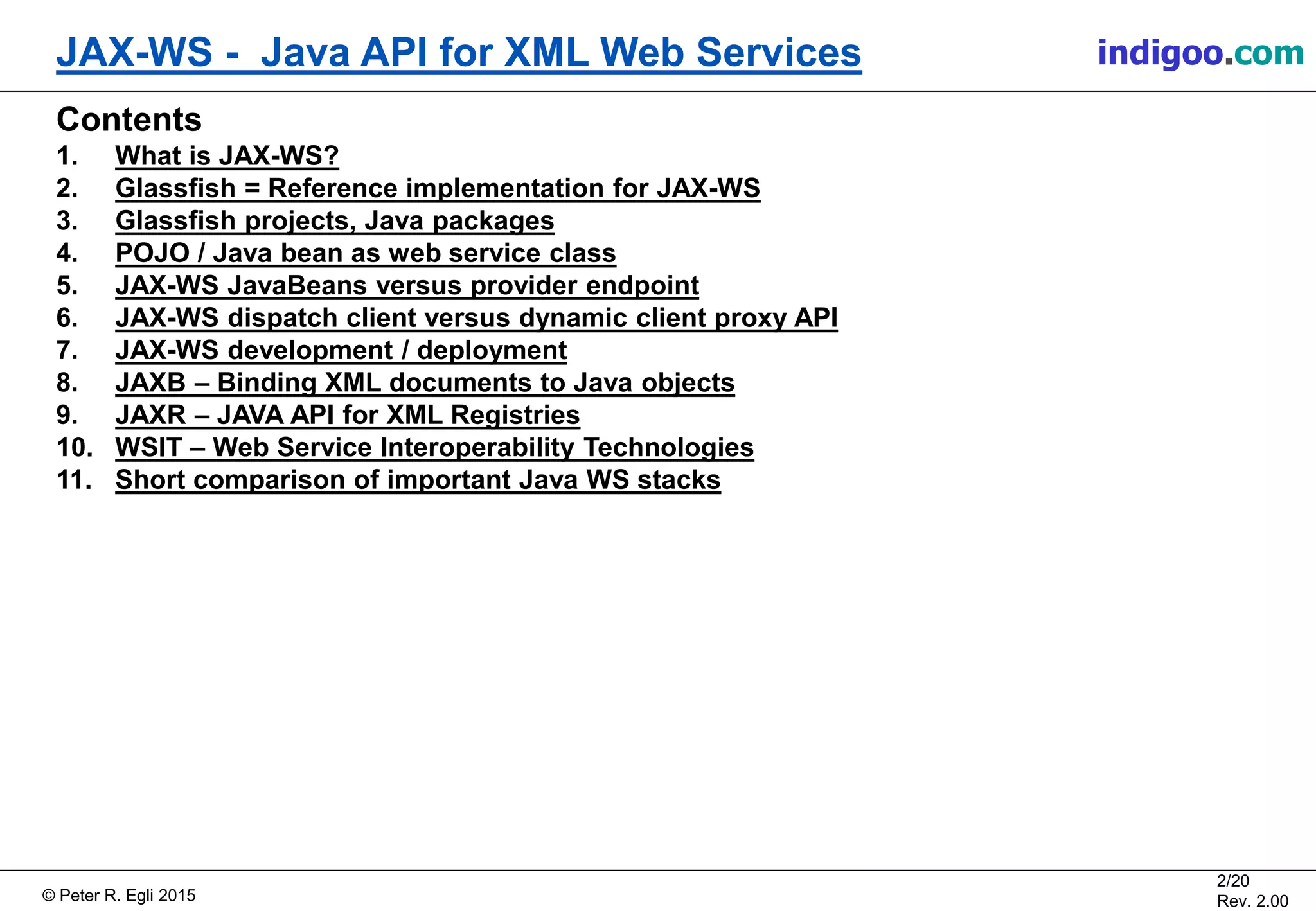 Š Peter R. Egli 2015
2/20
Rev. 2.00
JAX-WS - Java API for XML Web Services indigoo.com
Contents
1. What is JAX-WS?
2. Glassfish = Reference implementation for JAX-WS
3. Glassfish projects, Java packages
4. POJO / Java bean as web service class
5. JAX-WS JavaBeans versus provider endpoint
6. JAX-WS dispatch client versus dynamic client proxy API
7. JAX-WS development / deployment
8. JAXB â Binding XML documents to Java objects
9. JAXR â JAVA API for XML Registries
10. WSIT â Web Service Interoperability Technologies
11. Short comparison of important Java WS stacks