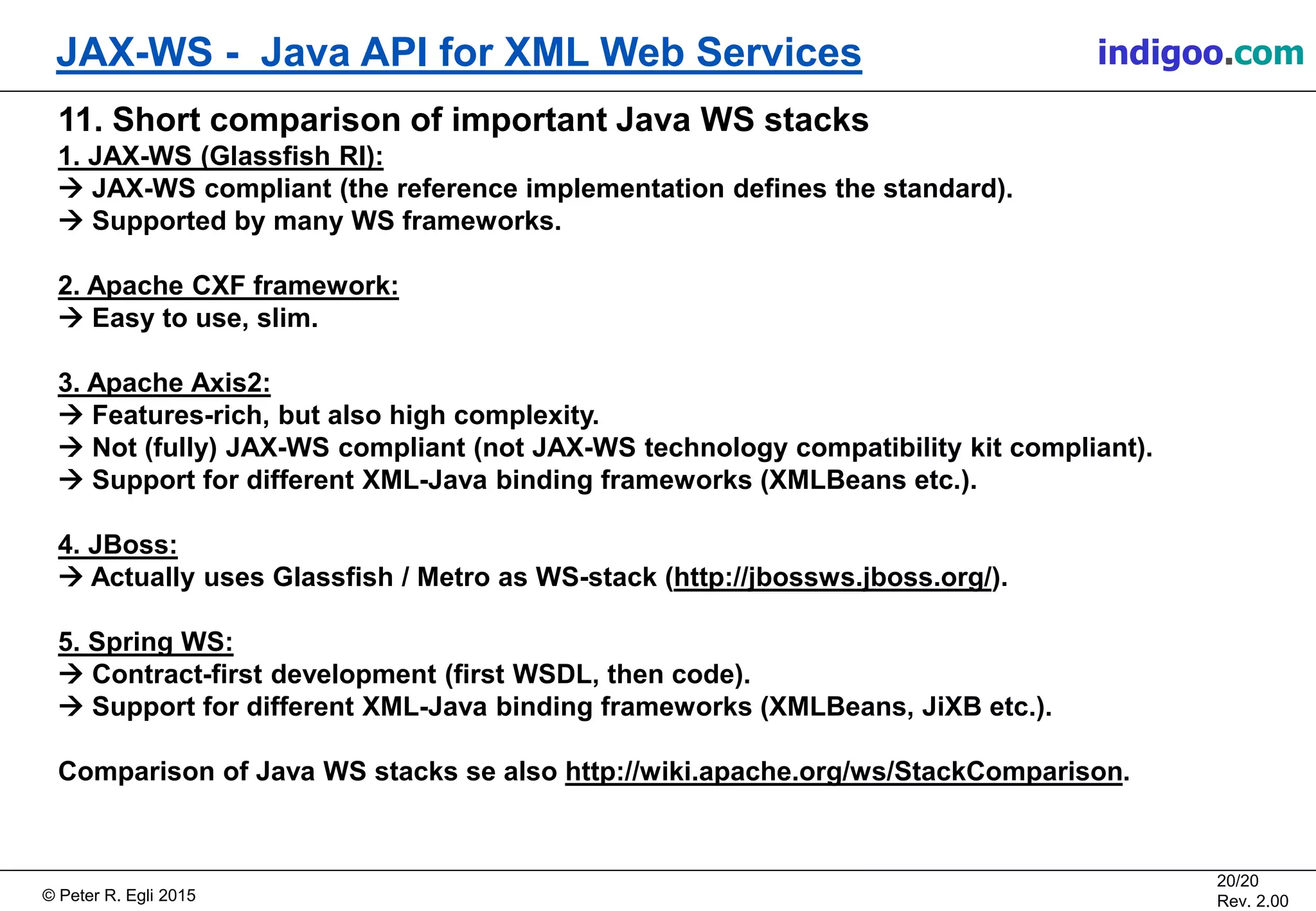 Š Peter R. Egli 2015
20/20
Rev. 2.00
JAX-WS - Java API for XML Web Services indigoo.com
11. Short comparison of important Java WS stacks
1. JAX-WS (Glassfish RI):
ď JAX-WS compliant (the reference implementation defines the standard).
ď Supported by many WS frameworks.
2. Apache CXF framework:
ď Easy to use, slim.
3. Apache Axis2:
ď Features-rich, but also high complexity.
ď Not (fully) JAX-WS compliant (not JAX-WS technology compatibility kit compliant).
ď Support for different XML-Java binding frameworks (XMLBeans etc.).
4. JBoss:
ď Actually uses Glassfish / Metro as WS-stack (http://jbossws.jboss.org/).
5. Spring WS:
ď Contract-first development (first WSDL, then code).
ď Support for different XML-Java binding frameworks (XMLBeans, JiXB etc.).
Comparison of Java WS stacks se also http://wiki.apache.org/ws/StackComparison.