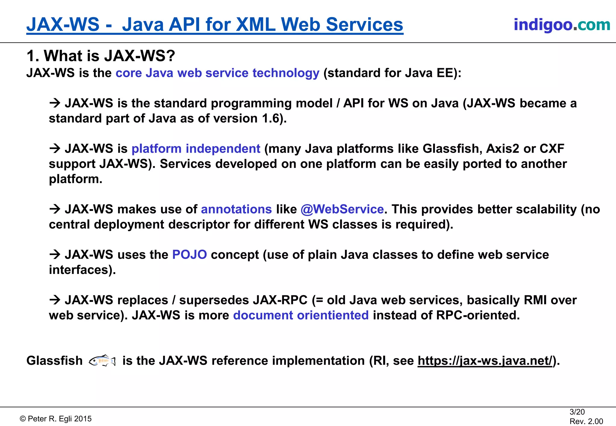 Š Peter R. Egli 2015
3/20
Rev. 2.00
JAX-WS - Java API for XML Web Services indigoo.com
1. What is JAX-WS?
JAX-WS is the core Java web service technology (standard for Java EE):
ď JAX-WS is the standard programming model / API for WS on Java (JAX-WS became a
standard part of Java as of version 1.6).
ď JAX-WS is platform independent (many Java platforms like Glassfish, Axis2 or CXF
support JAX-WS). Services developed on one platform can be easily ported to another
platform.
ď JAX-WS makes use of annotations like @WebService. This provides better scalability (no
central deployment descriptor for different WS classes is required).
ď JAX-WS uses the POJO concept (use of plain Java classes to define web service
interfaces).
ď JAX-WS replaces / supersedes JAX-RPC (= old Java web services, basically RMI over
web service). JAX-WS is more document orientiented instead of RPC-oriented.
Glassfish is the JAX-WS reference implementation (RI, see https://jax-ws.java.net/).