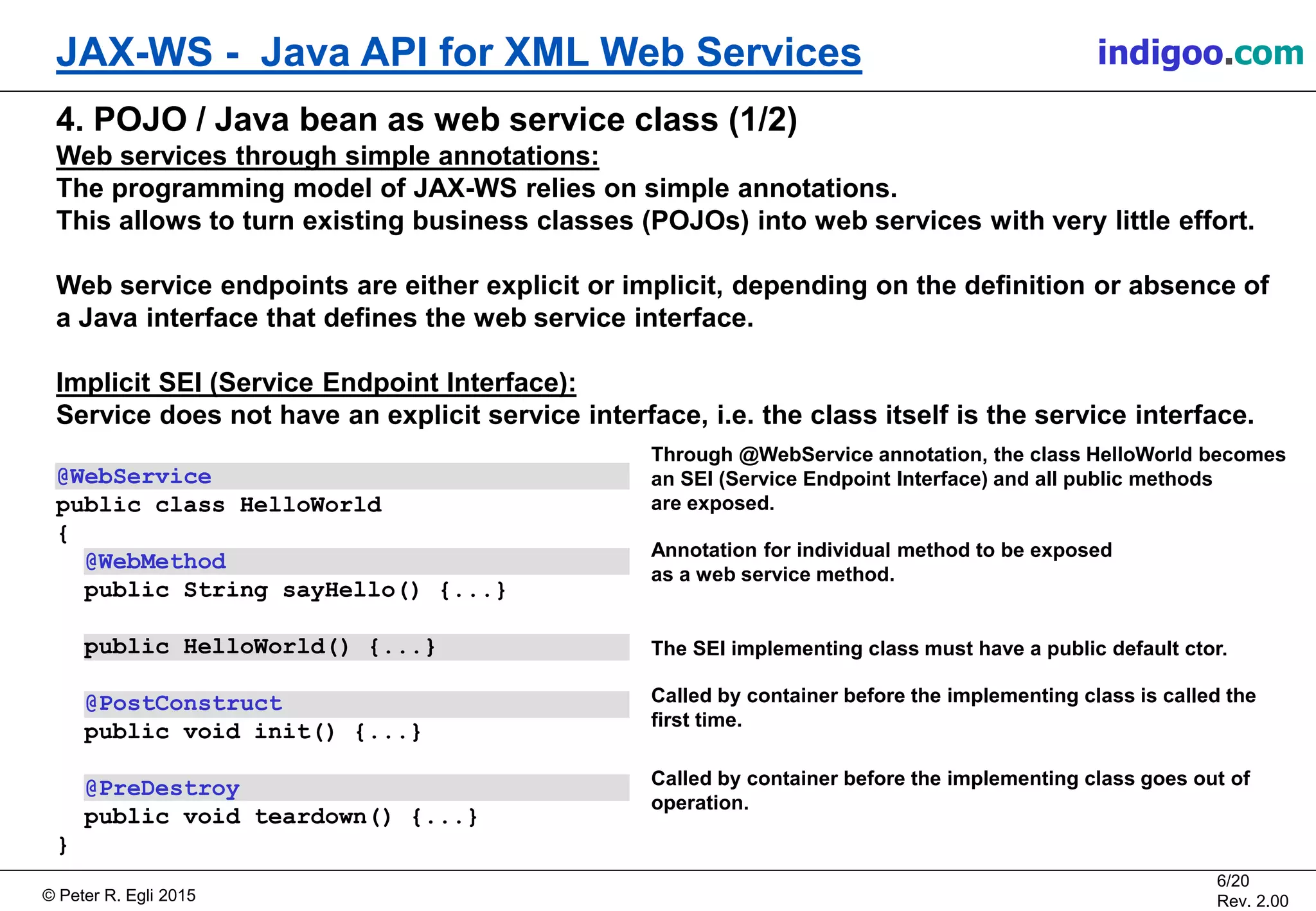 Š Peter R. Egli 2015
6/20
Rev. 2.00
JAX-WS - Java API for XML Web Services indigoo.com
Called by container before the implementing class is called the
first time.
Called by container before the implementing class goes out of
operation.
4. POJO / Java bean as web service class (1/2)
Web services through simple annotations:
The programming model of JAX-WS relies on simple annotations.
This allows to turn existing business classes (POJOs) into web services with very little effort.
Web service endpoints are either explicit or implicit, depending on the definition or absence of
a Java interface that defines the web service interface.
Implicit SEI (Service Endpoint Interface):
Service does not have an explicit service interface, i.e. the class itself is the service interface.
@WebService
public class HelloWorld
{
@WebMethod
public String sayHello() {...}
public HelloWorld() {...}
@PostConstruct
public void init() {...}
@PreDestroy
public void teardown() {...}
}
Through @WebService annotation, the class HelloWorld becomes
an SEI (Service Endpoint Interface) and all public methods
are exposed.
Annotation for individual method to be exposed
as a web service method.
The SEI implementing class must have a public default ctor.