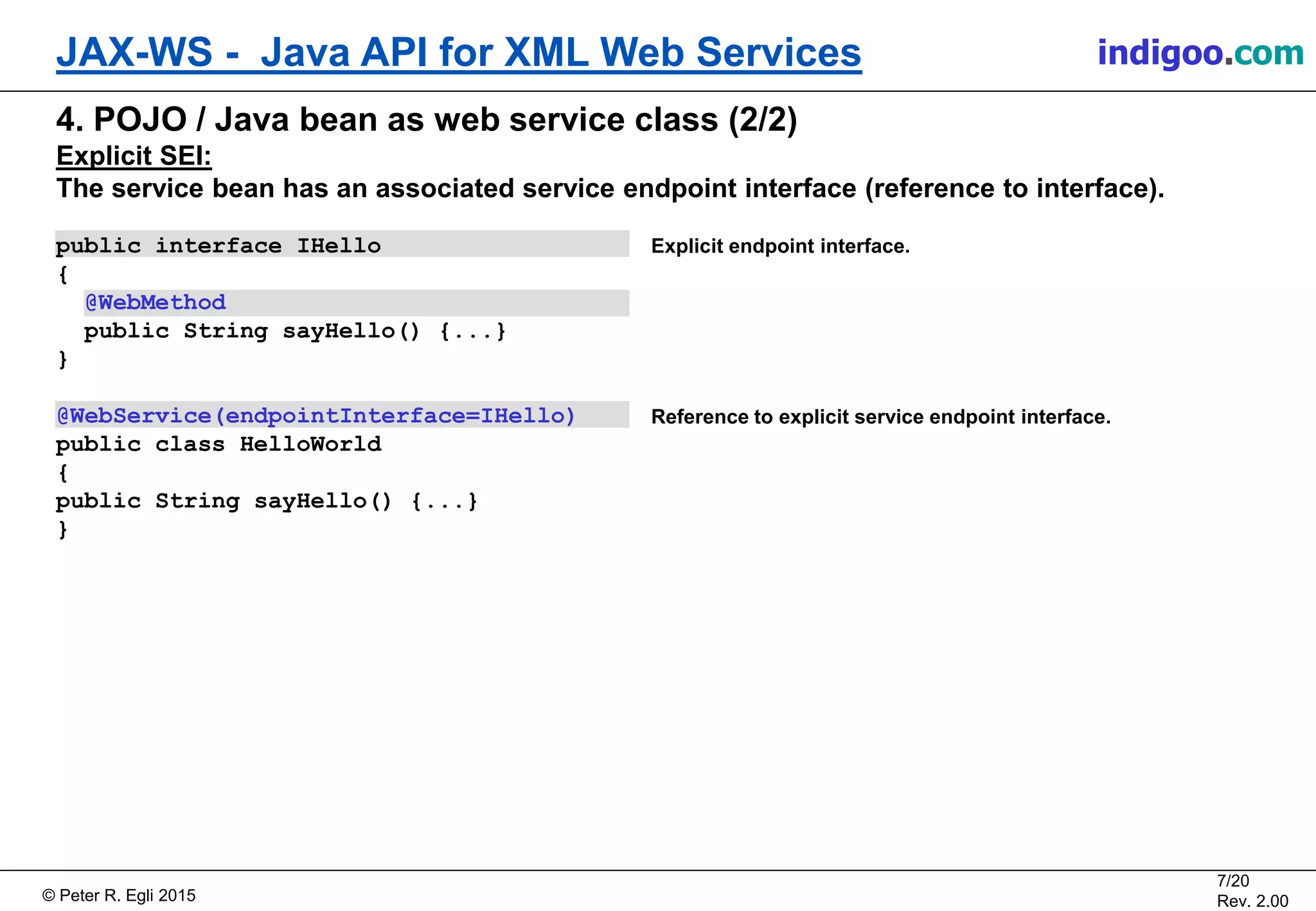 Š Peter R. Egli 2015
7/20
Rev. 2.00
JAX-WS - Java API for XML Web Services indigoo.com
Explicit endpoint interface.
Reference to explicit service endpoint interface.
4. POJO / Java bean as web service class (2/2)
Explicit SEI:
The service bean has an associated service endpoint interface (reference to interface).
public interface IHello
{
@WebMethod
public String sayHello() {...}
}
@WebService(endpointInterface=IHello)
public class HelloWorld
{
public String sayHello() {...}
}