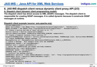 © Peter R. Egli 2015
12/20
Rev. 2.00
JAX-WS - Java API for XML Web Services indigoo.com
6. JAX-WS dispatch client versus dynamic client proxy API (2/3)
A. Dispatch client (dynamic client programming model):
The dispatch client has direct access to XML (SOAP) messages. The dispatch client is
responsible for creating SOAP messages. It is called dynamic because it constructs SOAP
messages at runtime.
Dispatch client example (source: axis.apache.org):
String endpointUrl = ...;
QName serviceName = new QName("http://org/apache/ws/axis2/sample/echo/", "EchoService");
QName portName = new QName("http://org/apache/ws/axis2/sample/echo/", "EchoServicePort");
/** Create a service and add at least one port to it. **/
Service service = Service.create(serviceName);
service.addPort(portName, SOAPBinding.SOAP11HTTP_BINDING, endpointUrl);
/** Create a Dispatch instance from a service.**/
Dispatch<SOAPMessage> dispatch = service.createDispatch(portName, SOAPMessage.class, Service.Mode.MESSAGE);
/** Create SOAPMessage request message. **/
MessageFactory mf = MessageFactory.newInstance(SOAPConstants.SOAP_1_1_PROTOCOL);
// Create a message. This example works with the SOAPPART.
SOAPMessage request = mf.createMessage();
SOAPPart part = request.getSOAPPart();
// Obtain the SOAPEnvelope and header and body elements.
SOAPEnvelope env = part.getEnvelope();
SOAPHeader header = env.getHeader();
SOAPBody body = env.getBody();
// Construct the message payload.
SOAPElement operation = body.addChildElement("invoke", "ns1", "http://org/apache/ws/axis2/sample/echo/");
SOAPElement value = operation.addChildElement("arg0");
value.addTextNode("ping");
request.saveChanges();
/** Invoke the service endpoint. **/
SOAPMessage response = dispatch.invoke(request);
 