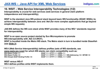 © Peter R. Egli 2015
18/20
Rev. 2.00
JAX-WS - Java API for XML Web Services indigoo.com
10. WSIT – Web Service Interoperability Technologies (1/2)
Interoperability is crucial for web services (web services in general claim platform
independence and interoperability).
WSIT is the standard Java WS protocol stack beyond basic WS functionality (SOAP, WSDL) to
achieve interoperability between Java and .Net (for more complex applications that go beyond
simple WS requests).
JAX-WS defines the WS core stack while WSIT provides many of the WS-* standards required
for interoperability.
WSIT is an open source project started by Sun Microsystems to promote
WS-interoperability with .Net 3.0 (WCF).
WSIT is bundled inside the Metro WS stack. The Metro stack in turn is bundled inside Glassfish
(see Slide 2).
WS-I (Web Service Interoperability) defines profiles (sets of WS standards, see
www.oasis-ws-i.org/) for which WS stacks can claim compatibility such as:
WS-I Basic Profile 1.1: SOAP 1.1 + HTTP 1.1 + WSDL 1.1
WS-I Basic Profile 1.2: SOAP 1.1 + HTTP 1.1 + WSDL 1.1 + WS-Addressing 1.0 + MTOM 1.0
WS-I Simple SOAP Binding Profile 1.0: SOAP 1.1 + HTTP 1.1 + WSDL 1.1 + UDDI
WSIT versus WS-I?
WS-I defines profiles while WSIT implements them.
 