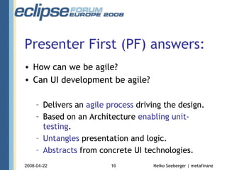 Presenter First (PF) answers: How can we be agile? Can UI development be agile? Delivers an  agile process  driving the design. Based on an Architecture  enabling unit-testing . Untangles  presentation and logic. Abstracts  from concrete UI technologies. 