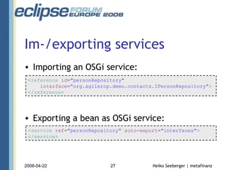 Im-/exporting services Importing an OSGi service: Exporting a bean as OSGi service: < service  ref = "personRepository"  auto-export = "interfaces" > </service> < reference  id = "personRepository" interface = "org.agilercp.demo.contacts.IPersonRepository" > </ reference > 