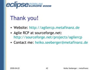 Thank you! Website:  http:// agilercp.metafinanz.de Agile RCP at sourceforge.net:  http://sourceforge.net/projects/agilercp Contact me:  [email_address] 