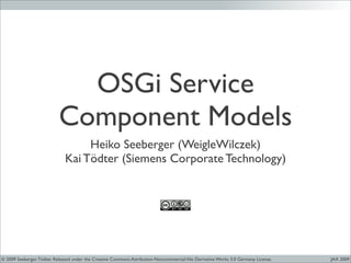 OSGi Service
                           Component Models
                                   Heiko Seeberger (WeigleWilczek)
                              Kai Tödter (Siemens Corporate Technology)




© 2009 Seeberger, Tödter. Released under the Creative Commons Attribution-Noncommercial-No Derivative Works 3.0 Germany License.   JAX 2009
 