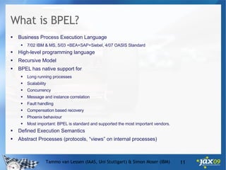What is BPEL? Business Process Execution Language 7/02 IBM & MS, 5/03 +BEA+SAP+Siebel, 4/07 OASIS Standard High-level programming language Recursive Model BPEL has native support for Long running processes Scalability Concurrency Message and instance correlation Fault handling Compensation based recovery Phoenix behaviour Most important: BPEL is standard and supported the most important vendors. Defined Execution Semantics Abstract Processes (protocols, “views” on internal processes) Tammo van Lessen (IAAS, Uni Stuttgart) & Simon Moser (IBM) 
