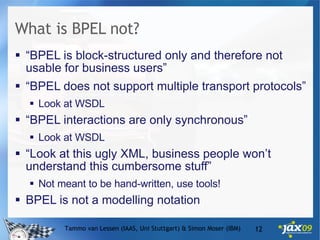 What is BPEL not? “ BPEL is block-structured only and therefore not usable for business users” “ BPEL does not support multiple transport protocols” Look at WSDL “ BPEL interactions are only synchronous” Look at WSDL “ Look at this ugly XML, business people won’t understand this cumbersome stuff” Not meant to be hand-written, use tools! BPEL is not a modelling notation Tammo van Lessen (IAAS, Uni Stuttgart) & Simon Moser (IBM) 