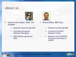 About us Tammo van Lessen (IAAS, Uni Stuttgart) & Simon Moser (IBM) Tammo van Lessen, IAAS, Uni Stuttgart Research Associate @ IAAS Committer @ Apache Software Foundation PMC Member @ Apache ODE Simon Moser, IBM Corp.  Software Architect @ IBM Co-lead of the BPEL Designer Project  Member of the WS-BPEL Technical Committee at OASIS 