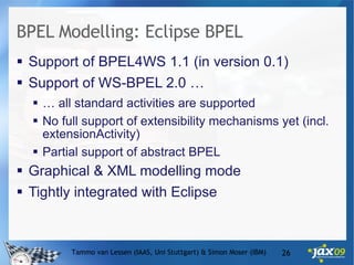 BPEL Modelling: Eclipse BPEL Support of BPEL4WS 1.1 (in version 0.1) Support of WS-BPEL 2.0 … …  all standard activities are supported  No full support of extensibility mechanisms yet (incl. extensionActivity)  Partial support of abstract BPEL Graphical & XML modelling mode Tightly integrated with Eclipse Tammo van Lessen (IAAS, Uni Stuttgart) & Simon Moser (IBM) 