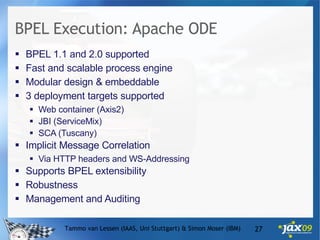 BPEL Execution: Apache ODE BPEL 1.1 and 2.0 supported Fast and scalable process engine Modular design & embeddable 3 deployment targets supported Web container (Axis2) JBI (ServiceMix) SCA (Tuscany) Implicit Message Correlation Via HTTP headers and WS-Addressing Supports BPEL extensibility Robustness Management and Auditing Tammo van Lessen (IAAS, Uni Stuttgart) & Simon Moser (IBM) 