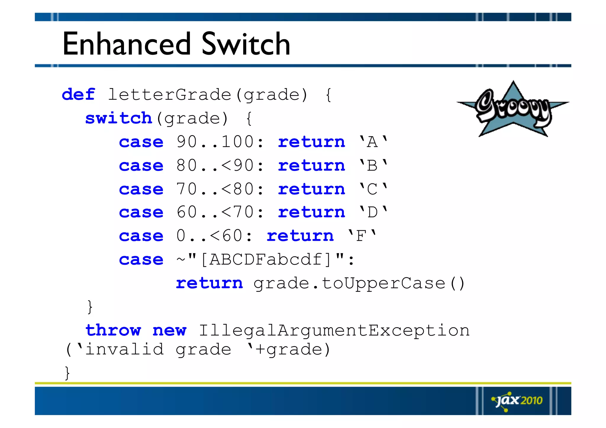 Enhanced Switch def letterGrade(grade) { switch(grade) { case 90..100: return ‘A‘ case 80..<90: return ‘B‘ case 70..<80: return ‘C‘ case 60..<70: return ‘D‘ case 0..<60: return ‘F‘ case ~"[ABCDFabcdf]": return grade.toUpperCase() } throw new IllegalArgumentException (‘invalid grade ‘+grade) } 