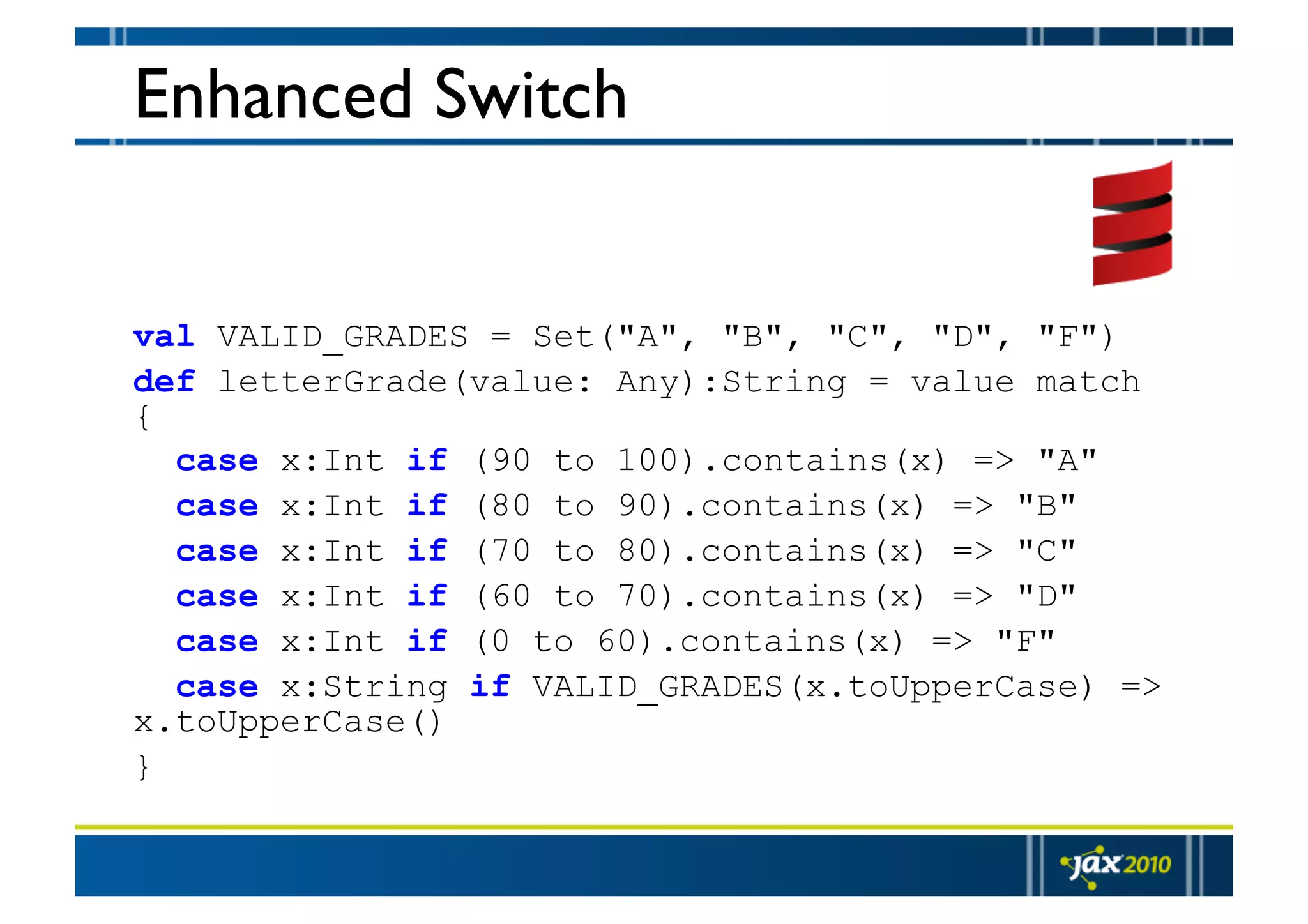 Enhanced Switch val VALID_GRADES = Set("A", "B", "C", "D", "F") def letterGrade(value: Any):String = value match { case x:Int if (90 to 100).contains(x) => "A" case x:Int if (80 to 90).contains(x) => "B" case x:Int if (70 to 80).contains(x) => "C" case x:Int if (60 to 70).contains(x) => "D" case x:Int if (0 to 60).contains(x) => "F" case x:String if VALID_GRADES(x.toUpperCase) => x.toUpperCase() } 