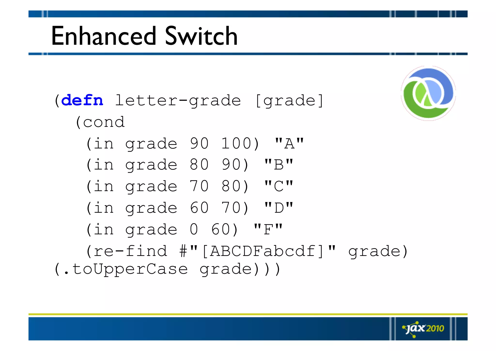 Enhanced Switch (defn letter-grade [grade] (cond (in grade 90 100) "A" (in grade 80 90) "B" (in grade 70 80) "C" (in grade 60 70) "D" (in grade 0 60) "F" (re-find #"[ABCDFabcdf]" grade) (.toUpperCase grade))) 