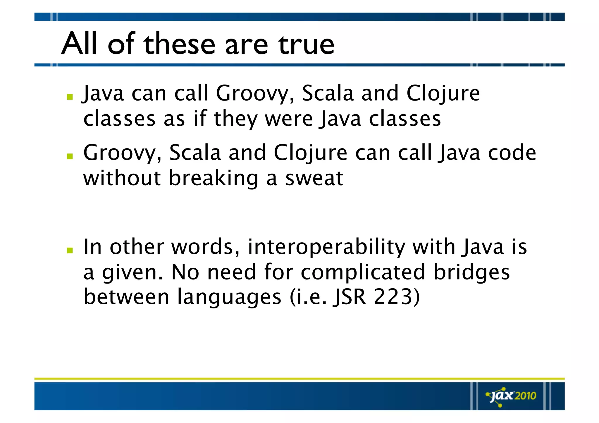 All of these are true   Java can call Groovy, Scala and Clojure classes as if they were Java classes   Groovy, Scala and Clojure can call Java code without breaking a sweat   In other words, interoperability with Java is a given. No need for complicated bridges between languages (i.e. JSR 223) 