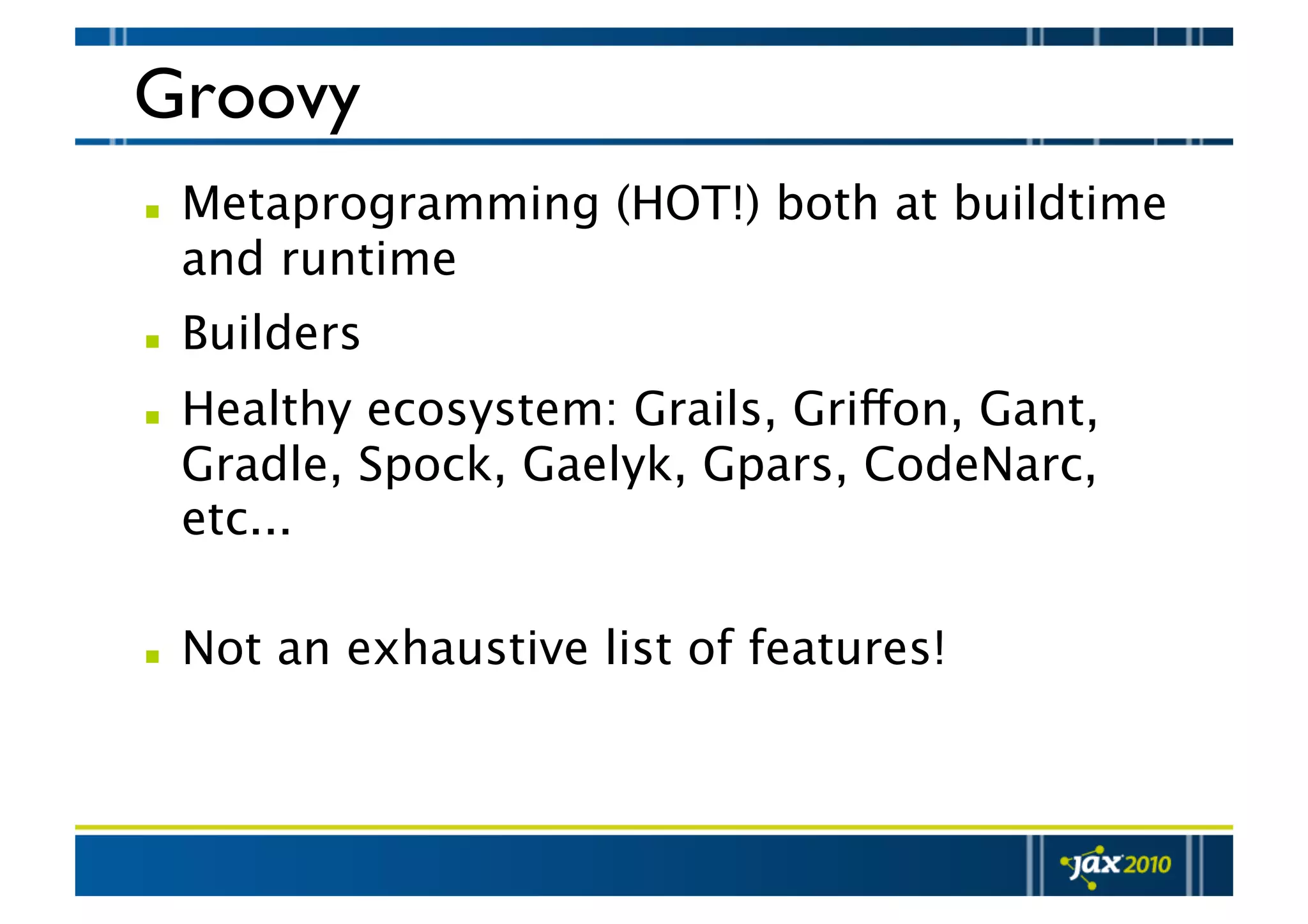 Groovy   Metaprogramming (HOT!) both at buildtime and runtime   Builders   Healthy ecosystem: Grails, Griffon, Gant, Gradle, Spock, Gaelyk, Gpars, CodeNarc, etc...    Not an exhaustive list of features! 