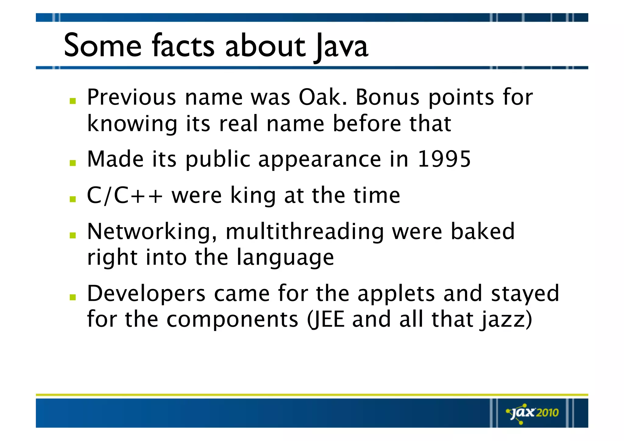 Some facts about Java   Previous name was Oak. Bonus points for knowing its real name before that   Made its public appearance in 1995   C/C++ were king at the time   Networking, multithreading were baked right into the language   Developers came for the applets and stayed for the components (JEE and all that jazz) 