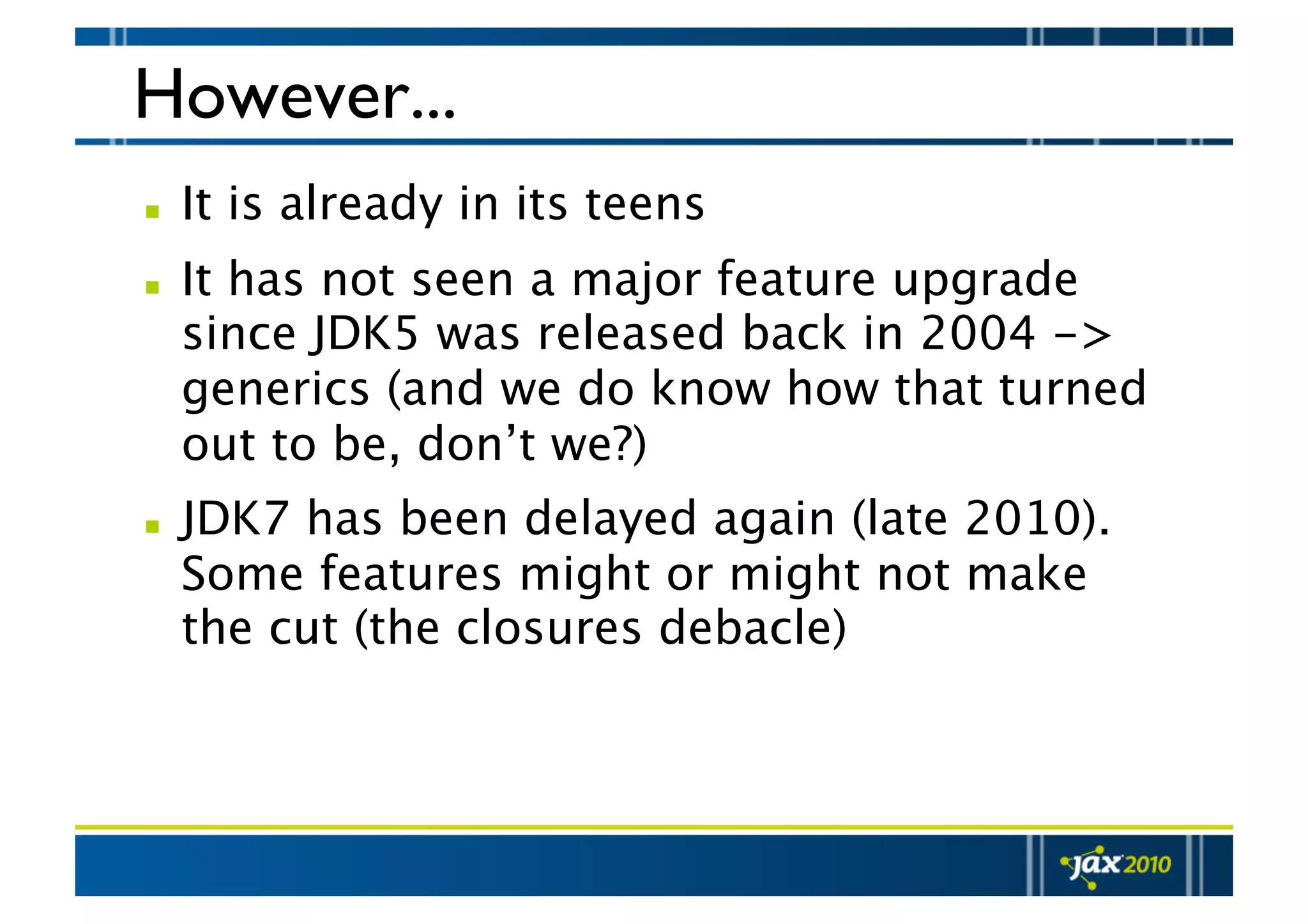 However...   It is already in its teens   It has not seen a major feature upgrade since JDK5 was released back in 2004 -> generics (and we do know how that turned out to be, don’t we?)   JDK7 has been delayed again (late 2010). Some features might or might not make the cut (the closures debacle) 