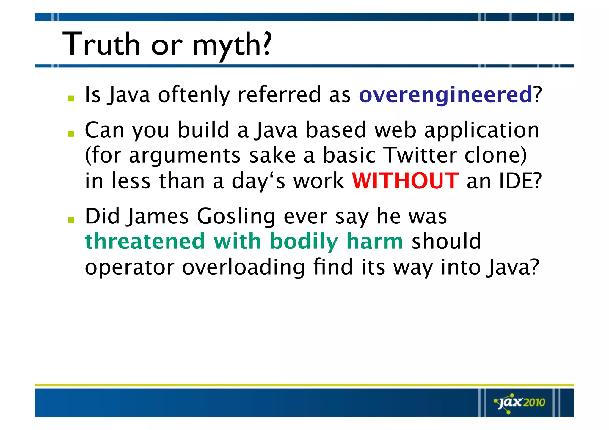 Truth or myth?   Is Java oftenly referred as overengineered?   Can you build a Java based web application (for arguments sake a basic Twitter clone) in less than a day‘s work WITHOUT an IDE?   Did James Gosling ever say he was threatened with bodily harm should operator overloading ﬁnd its way into Java? 