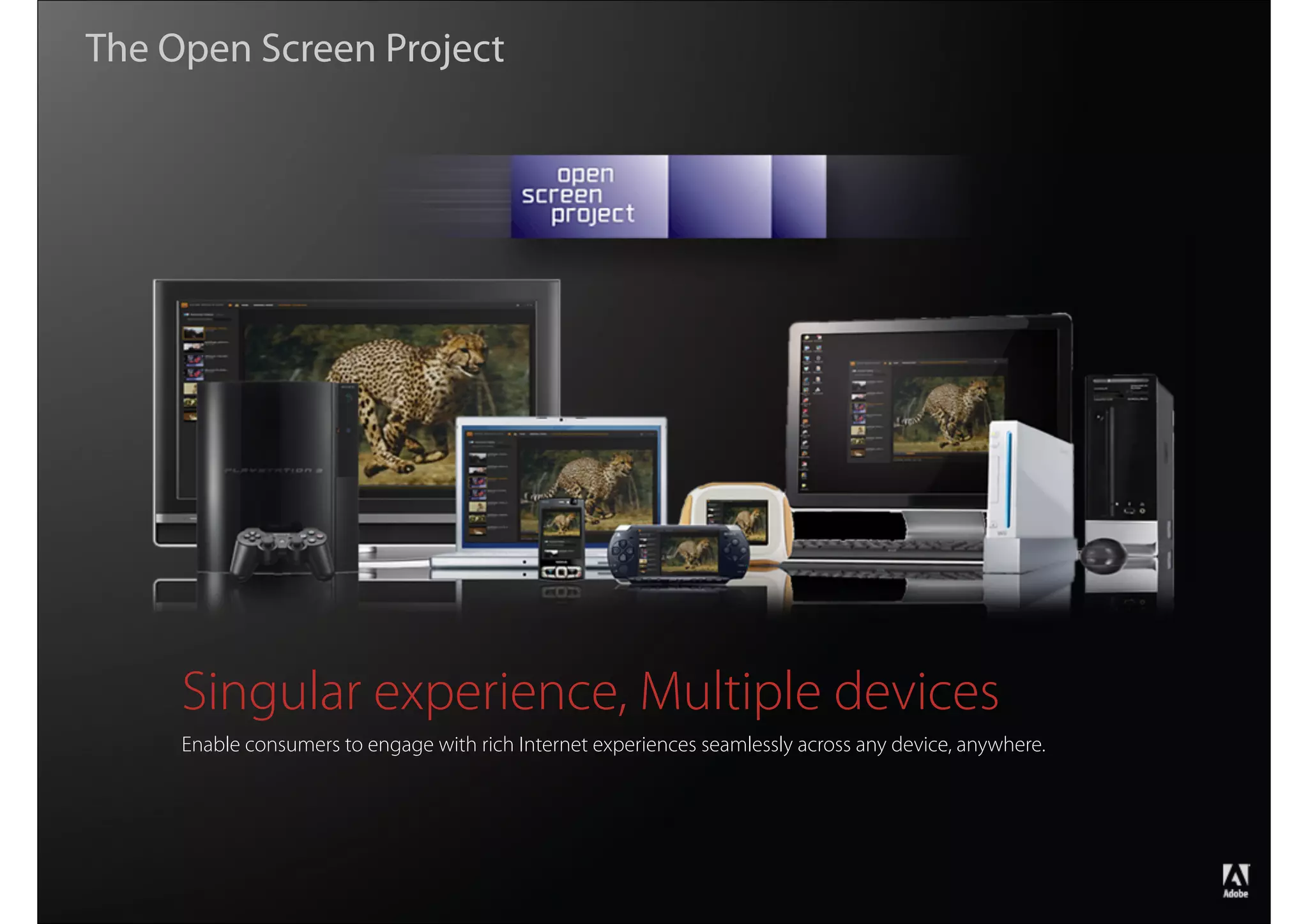 The Open Screen Project




                    Singular experience, Multiple devices
                    Enable consumers to engage with rich Internet experiences seamlessly across any device, anywhere.




                                                                                                                        ®




Copyright 2008 Adobe Systems Incorporated. All rights reserved.
 