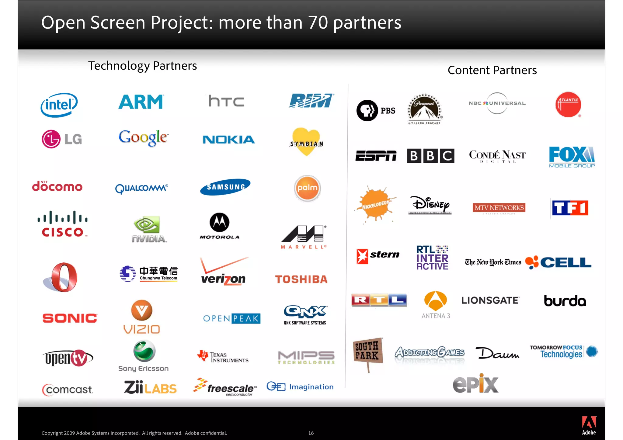 Open Screen Project: more than 70 partners

                    Technology Partners                                                   Content Partners




                                                                                                             ®




Copyright 2009 Adobe Systems Incorporated. All rights reserved. Adobe con dential.   16
 