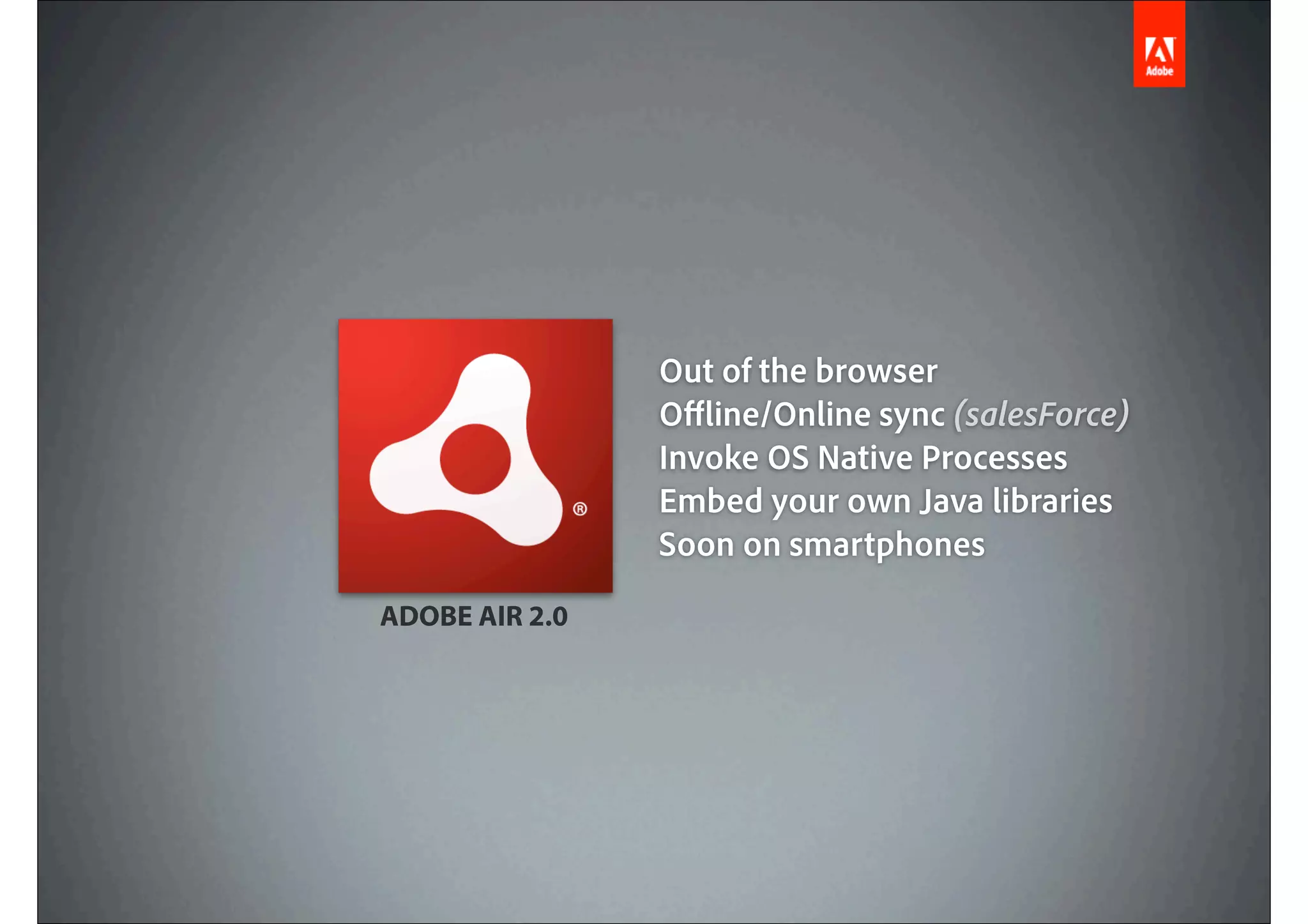 Out of the browser
                O ine/Online sync (salesForce)
                Invoke OS Native Processes
                Embed your own Java libraries
                Soon on smartphones
ADOBE AIR 2.0
 