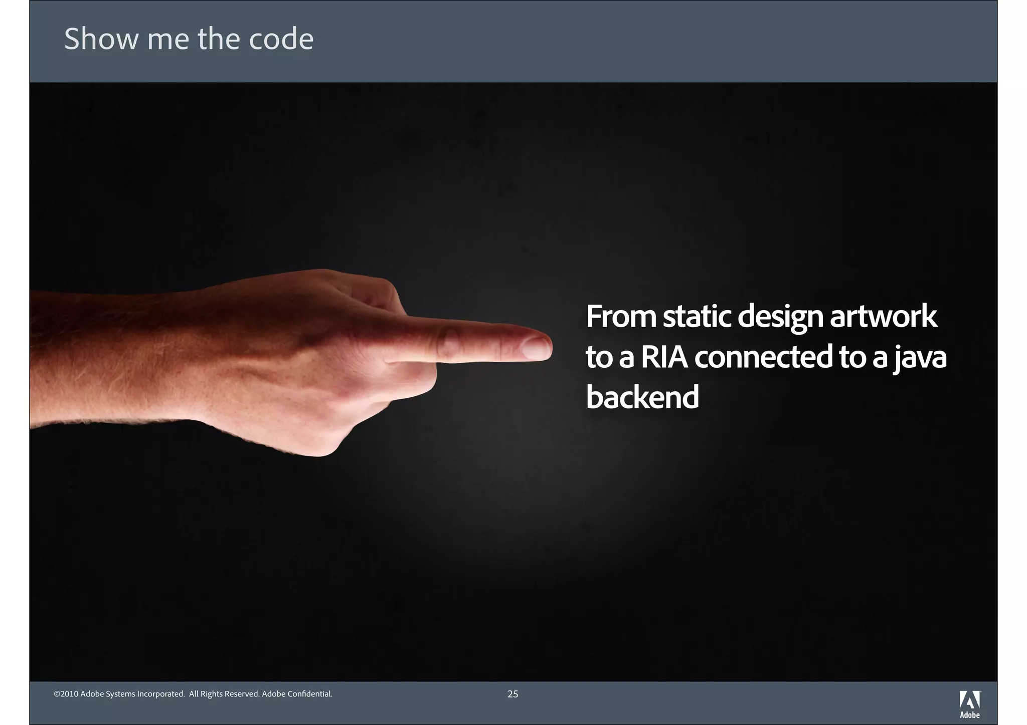Show me the code




                                                                                 From static design artwork
                                                                                 to a RIA connected to a java
                                                                                 backend




©2010 Adobe Systems Incorporated. All Rights Reserved. Adobe Con dential.   25
 