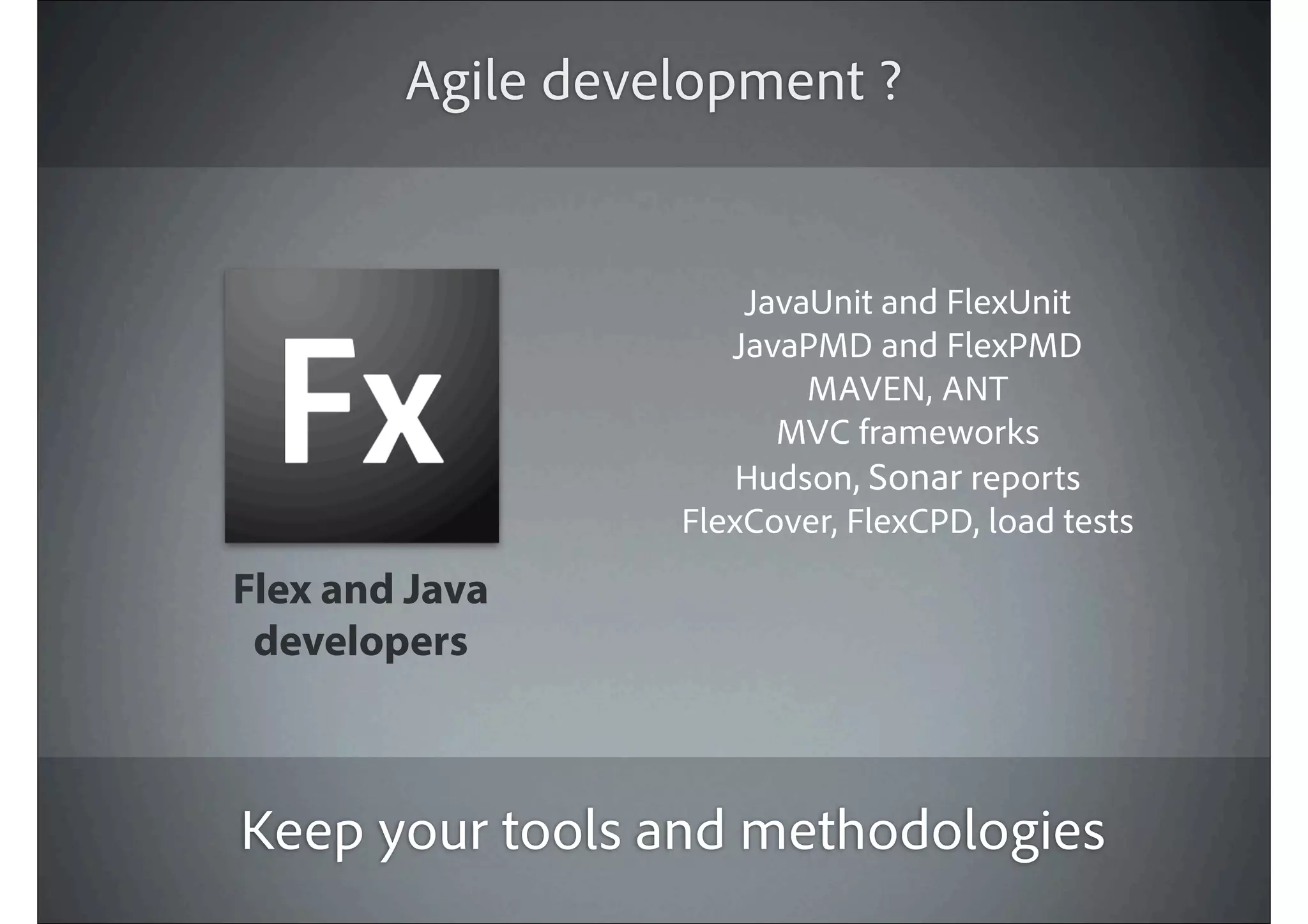 Agile development ?


                      JavaUnit and FlexUnit
                     JavaPMD and FlexPMD
                          MAVEN, ANT
                        MVC frameworks
                      Hudson, Sonar reports
                  FlexCover, FlexCPD, load tests
Flex and Java
 developers



Keep your tools and methodologies
 