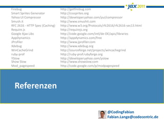 Firebug                          http://getfirebug.com
Smart Sprites Generator          http://csssprites.org
Yahoo UI Compressor              http://developer.yahoo.com/yui/compressor
Smush.it                         http://www.smushit.com
RFC 2616 - HTTP Spec (Caching)   http://www.w3.org/Protocols/rfc2616/rfc2616-sec13.html
Require.js                       http://requirejs.org
Google Ajax Libs                 http://code.google.com/intl/de-DE/apis/libraries
AppDynamics                      http://appdynamics.com/free
JProfiler                        http://www.jprofiler.com
Xdebug                           http://www.xdebug.org
WinCacheGrind                    http://sourceforge.net/projects/wincachegrind
ruby-prof                        http://ruby-prof.rubyforge.org
YSlow                            http://developer.yahoo.com/yslow
Show Slow                        http://www.showslow.com
Mod_pagespeed                    http://code.google.com/p/modpagespeed




  Referenzen

                                                                @CodingFabian
                                                                Fabian.Lange@codecentric.de
 